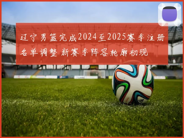 辽宁男篮完成2024至2025赛季注册名单调整 新赛季阵容轮廓初现