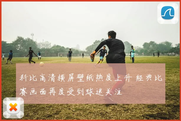 科比高清横屏壁纸热度上升 经典比赛画面再度受到球迷关注