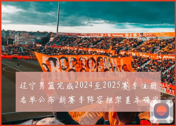 辽宁男篮完成2024至2025赛季注册名单公布 新赛季阵容框架基本确定