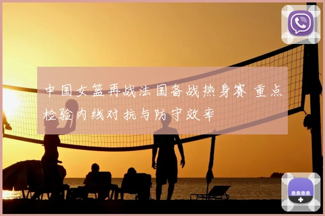 中国女篮再战法国备战热身赛 重点检验内线对抗与防守效率