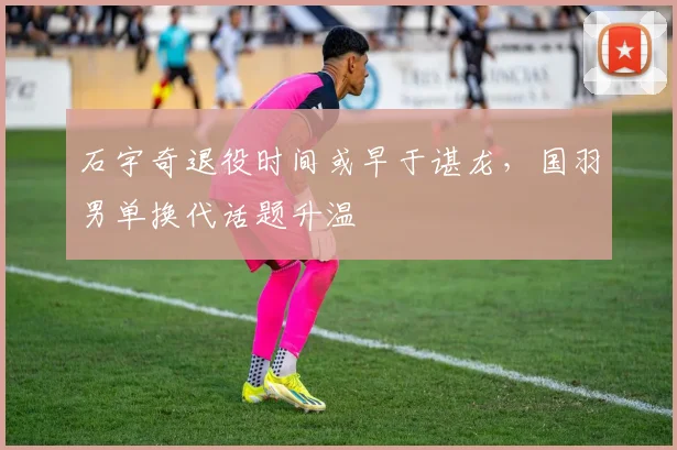 石宇奇退役时间或早于谌龙，国羽男单换代话题升温
