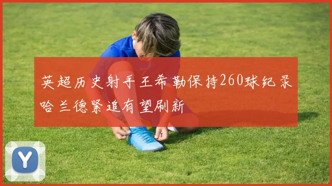 英超历史射手王希勒保持260球纪录哈兰德紧追有望刷新