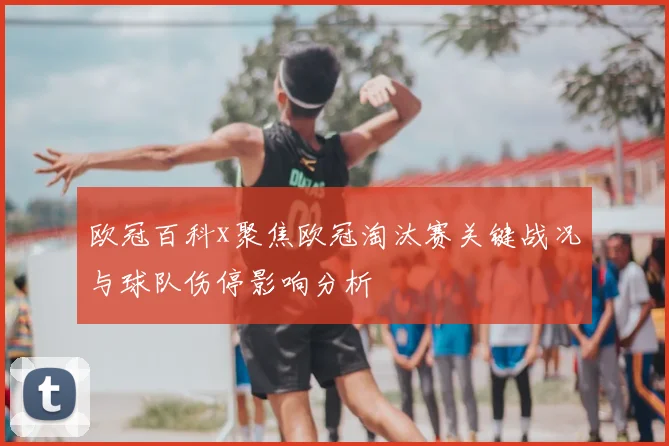 欧冠百科x聚焦欧冠淘汰赛关键战况与球队伤停影响分析