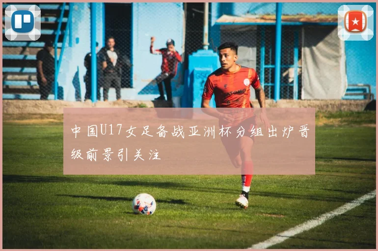 中国U17女足备战亚洲杯分组出炉晋级前景引关注