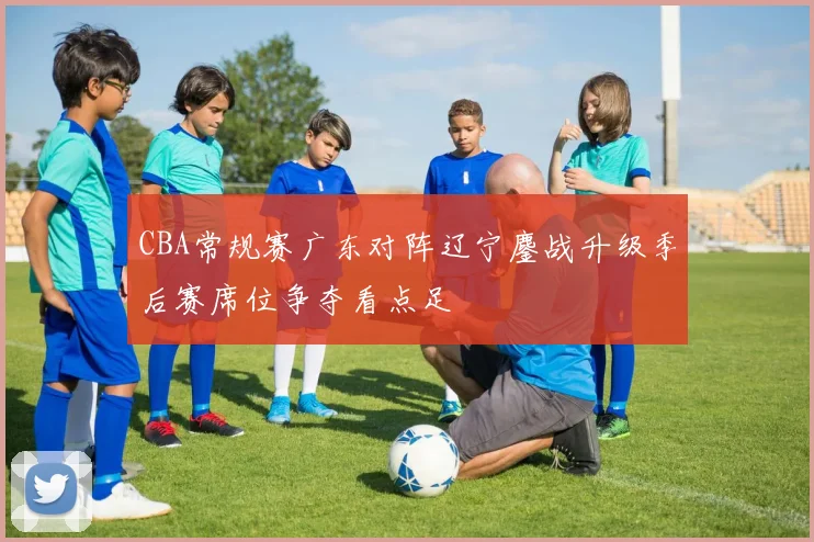 CBA常规赛广东对阵辽宁鏖战升级季后赛席位争夺看点足