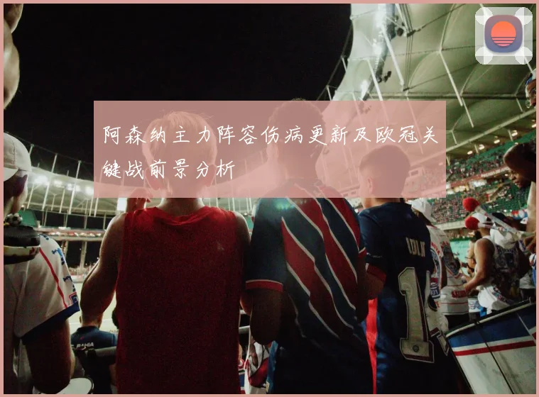 阿森纳主力阵容伤病更新及欧冠关键战前景分析