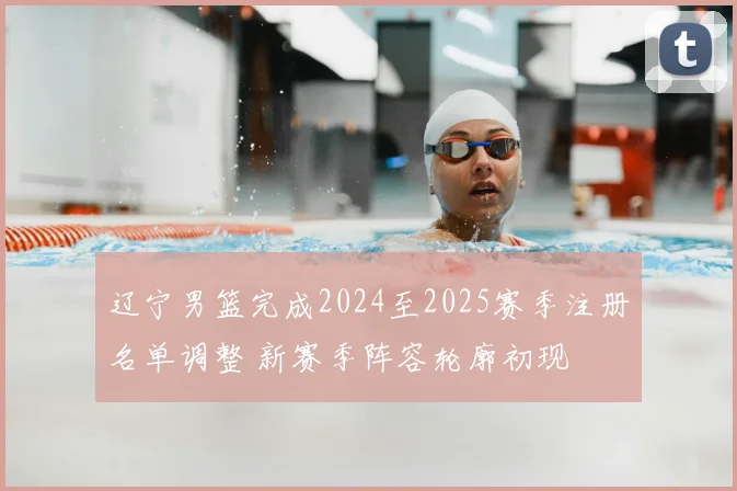 辽宁男篮完成2024至2025赛季注册名单调整 新赛季阵容轮廓初现