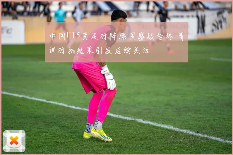 中国U15男足对阵韩国鏖战告终 青训对抗结果引发后续关注