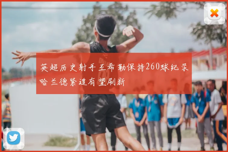 英超历史射手王希勒保持260球纪录哈兰德紧追有望刷新