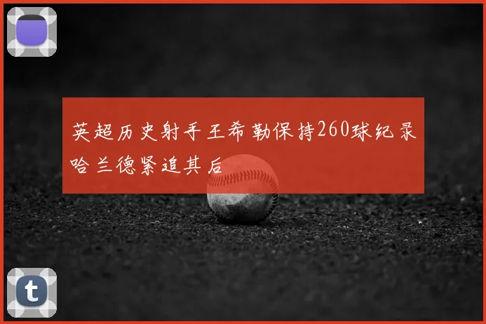 英超历史射手王希勒保持260球纪录哈兰德紧追其后