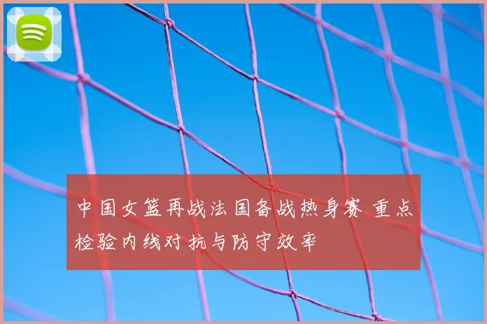 中国女篮再战法国备战热身赛 重点检验内线对抗与防守效率