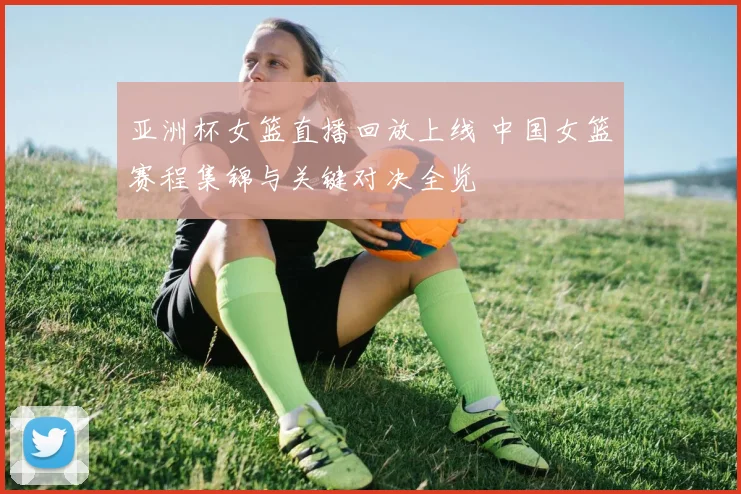 亚洲杯女篮直播回放上线 中国女篮赛程集锦与关键对决全览