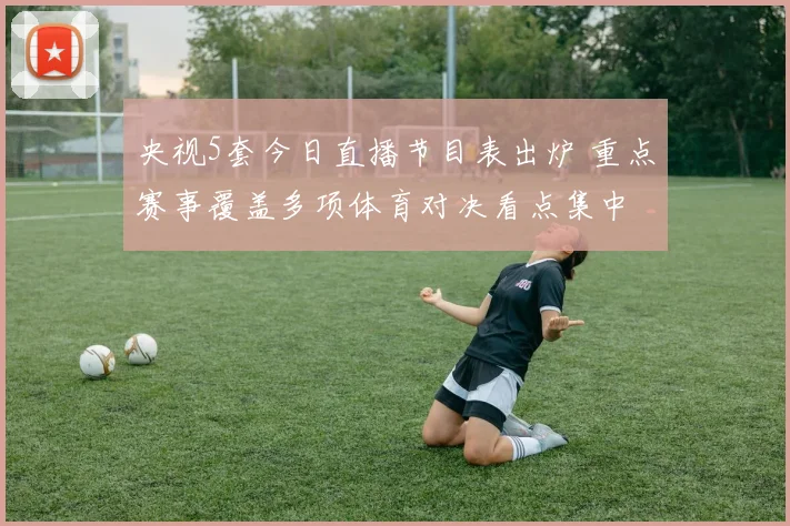 央视5套今日直播节目表出炉 重点赛事覆盖多项体育对决看点集中