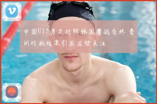 中国U15男足对阵韩国鏖战告终 青训对抗结果引发后续关注