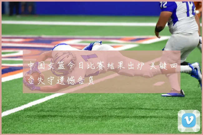 中国女篮今日比赛结果出炉 关键回合失守遗憾告负