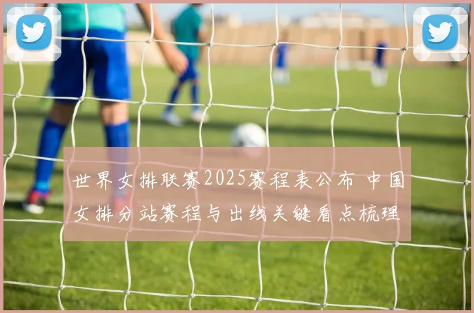 世界女排联赛2025赛程表公布 中国女排分站赛程与出线关键看点梳理