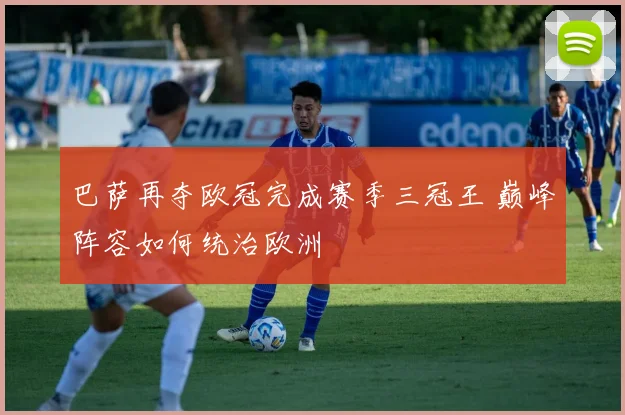 巴萨再夺欧冠完成赛季三冠王 巅峰阵容如何统治欧洲