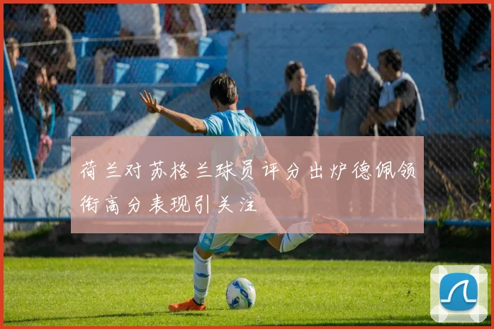 荷兰对苏格兰球员评分出炉德佩领衔高分表现引关注
