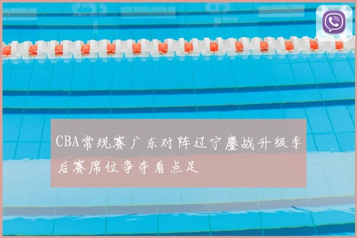 CBA常规赛广东对阵辽宁鏖战升级季后赛席位争夺看点足
