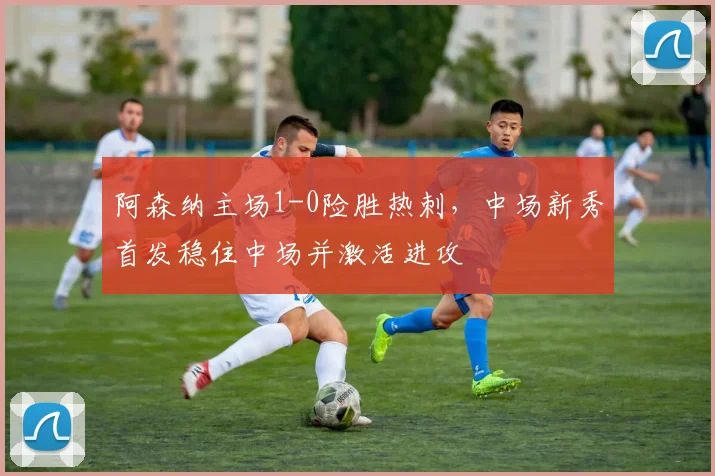 阿森纳主场1-0险胜热刺，中场新秀首发稳住中场并激活进攻
