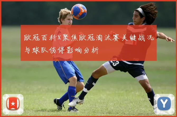 欧冠百科x聚焦欧冠淘汰赛关键战况与球队伤停影响分析