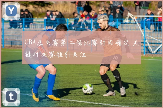 CBA总决赛第二场比赛时间确定 关键对决赛程引关注