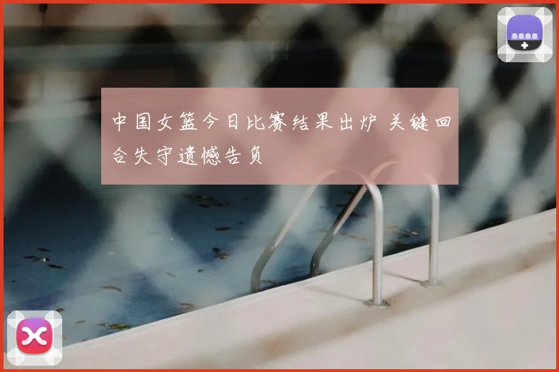 中国女篮今日比赛结果出炉 关键回合失守遗憾告负